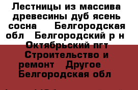 Лестницы из массива древесины(дуб,ясень,сосна). - Белгородская обл., Белгородский р-н, Октябрьский пгт Строительство и ремонт » Другое   . Белгородская обл.